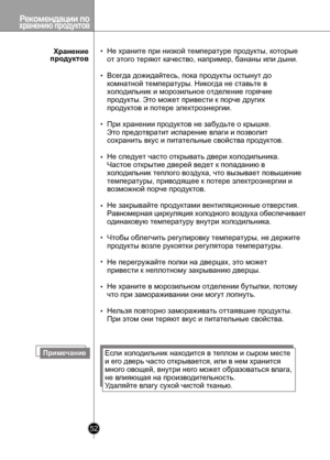 Page 52
Рекомендации по хранению продуктов
52

ПримечаниеЕсли холодильник находится в теплом и сыром месте 
и его дверь часто открывается, или в нем хранится 
много овощей, внутри него может образоваться влага, 
не влияющая на производительность.
Удаляйте влагу сухой чистой тканью.
Хранение продуктов
Не храните при низкой температуре продукты, которые
от этого теряют качество, например, бананы или дыни.
Всегда дожидайтесь, пока продукты остынут до 
комнатной температуры. Никогда не ставьте в 
холодильник и...