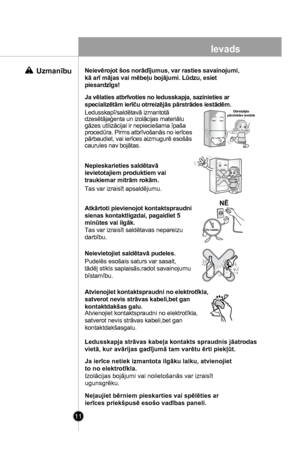 Page 11
11
Ja vēlaties atbrīvoties no ledusskapja, sazinieties ar 
specializētām ierīču otrreizējās pārstrādes iestādēm.
Ledusskapī/saldētavā izmantotā dzesētājaģenta un izolācijas materiālu gāzes utilizācijai ir nepieciešama īpaša procedūra. Pirms atbrīvošanās no ierīces pārbaudiet, vai ierīces aizmugurē esošāscaurules nav bojātas.
Nepieskarieties saldētavā 
ievietotajiem produktiem vai 
traukiemar mitrām rokām.
Tas var izraisīt apsaldējumu.
Atkārtoti pievienojot kontaktspraudni
sienas kontaktligzdai,...