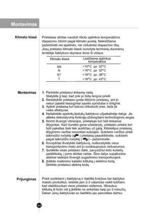 Page 44
1. Parinkite prietaisui tinkamą vietą.
Statykite jį taip, kad prie jo būtų lengva prieiti. 
2. Nestatykite prietaiso greta šildymo prietaisų, ant jo
neturi patekti tiesioginiai saulės spinduliai ir drėgmė.
3. Aplink prietaisą turi laisvai cirkuliuoti oras, tada jis
veiks efektyviai.
5. Norint išvengti vibracijos, prietaisas turi būti tinkamai
išlygintas. Kad durelės gerai užsidarytų, prietaiso priekis turi
būti pakeltas šiek tiek aukščiau už galą. Kilstelėjus prietaisą, 
išlyginimo varžtai nesunkiai...