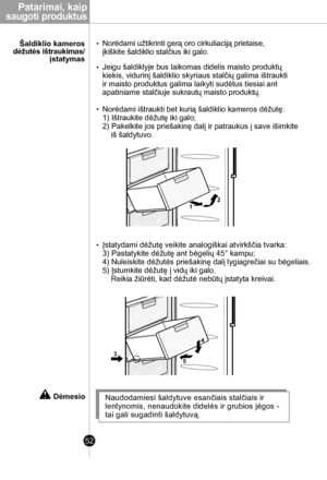 Page 52
Patarimai, kaip
 saugoti produktus
52

Naudodamiesi šaldytuve esančiais stalčiais ir 
lentynomis, nenaudokite didelės ir grubios jėgos -  
tai gali sugadinti šaldytuvą.
Dėmesio
4
53
12

Norėdami užtikrinti gerą oro cirkuliaciją prietaise,
įkiškite šaldiklio stalčius iki galo.
Jeigu šaldiklyje bus laikomas didelis maisto produktų
kiekis, vidurinį šaldiklio skyriaus stalčių galima ištraukti
ir maisto produktus galima laikyti sudėtus tiesiai ant
apatiniame stalčiuje sukrautų maisto produktų.
Norėdami...