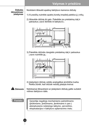 Page 55
55
Valymas ir priežiūra

      Dėžutės ištraukimas/įstatymas
PastabaGarantija negalioja mechainiams pažeidimams 
(įtrūkimams, įbrėžimams, įlenkimams ir pan.) 
atsiradusiems neteisingo laikymo, pervežimo, 
eksploatacijos ir šaldytuvo aptarnavimo metu. 
4) Įstatydami dėžutę veikite analogiškai atvirkščia tvarka.
    Reikia žiūrėti, kad dėžutė nebūtų įstatyta kreivai.
Netinkamai ištraukdami ar įstatydami dėžutę galite sužaloti 
vidines šaldytuvo dalis.
Norėdami ištraukti apatinę šaldytuvo kameros dėžutę:...