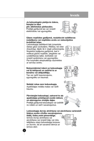 Page 9
9
Ja ledusskapim piekļuvis ūdens, 
lietojiet to tikai
pēc atbilstošas pārbaudes. 
Pretējā gadījumā tas var izraisīt
elektrošoku vai ugunsgrēku.
Gāzes noplūdes gadījumā, neaiztieciet saldētavas 
nodalījumu vai noplūdes avotu un nekavējoties 
izvēdiniet telpu.
Ledusskapja saldētavā tiek izmantota 
dabas gāze (izobutāns, R600a), kā videi 
draudzīga, tāpēc tā ir viegli uzliesmojoša.
Nopietna bojājuma gadījumā, kad ir 
notikusi gāzes noplūde, piegādes vai 
uzstādīšanas laikā, dzirkstele var 
izraisīt...