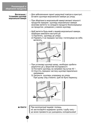 Page 2424
12
4
5
3
Для забезпечення  гарної циркуляції повітря в пристрої, 
вставте шухляди морозильної камери до упору.
При зберіганні в морозильній камері великої кількості 
продуктів середн ю  шухляду морозильної камери 
можливо витягти т а складати продукти безпосередньо 
на продуктах, укладених у нижню шухляду.
 
Щоб витягти будь-я кий з ящиків морозильної камери, 
необхідно виконати  наступні дії:
1) Пiдтягнiть  шухляду до упору;
2) Піднiмiть її за передню частину і потягнувши на себе, 
    витягніть.
При...