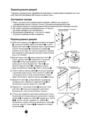 Page 3131
1
4
32
32
1615
17
19
14
18
10
1213
31
32
56
798
10
19
10
3132
11
35
11
2
1
3
4
2.5
56
8
7
10
9
3.13
12
11
12
32
31
6.
15
14
18
14
15
1716
1716
35
324.5.
19 
10
30
Перевішування дверей
Застережні заходи
1. Перш, ніж розпочати перевішування дверей, заберіть всі продук ти 
    і незафіксовані деталі (полиці, лотки) з холодильник а/морозильник а.
2. Для відгвинчування чи загвинчування болта скористайтеся гайк овим ключем.
3. Не кладіть холодильник/морозильник на підлогу. 
    Це може призвести до...