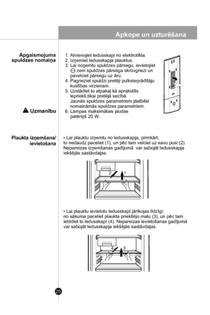 Page 25
Apkope un uzturēšana
25
Uzmanību
1. Atvienojiet ledusskapi no elektrotīkla.
2. Izņemiet ledusskapja plauktus.
3. Lai noņemtu spuldzes pārsegu, ievietojiet 
         zem spuldzes pārsega skrūvgriezi un 
    pavelciet pārsegu uz āru.
4. Pagrieziet spuldzi pretēji pulksteņrādītāju 
    kustības virzienam.
5. Uzstādiet to atpakaļ kā aprakstīts 
    iepriekš,tikai pretējā secībā. 
    Jaunās spuldzes parametriem jāatbilst
    nomaināmās spuldzes parametriem.
6. Lampas maksimālais jaudas 
    patēriņš 20 W....