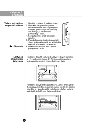 Page 54
Valymas ir
 priežiūra
54
Dėmesio
• Norėdami ištraukti lentyną iš šaldytuvo truputį pakelkite 
  ją (1) ir patraukite į save (2). Netinkamai ištraukdami 
  lentyną galite sužaloti vidines šaldytuvo dalis. 
• Norėdami įstatyti lentyną į šaldytuvą veikite analogiškai: 
  iš pradžių pakelkite priešakinį lentynos kraštą (3), paskui 
  įstumkite ją į šaldytuvą (4). Netinkamai įstačius lentyną 
  galimi vidinių šaldytuvo dalių sužalojimai. 
Lentynos
 ištraukimas/
įstatymas
Vidaus apšvietimo
 lemputės keitimas...