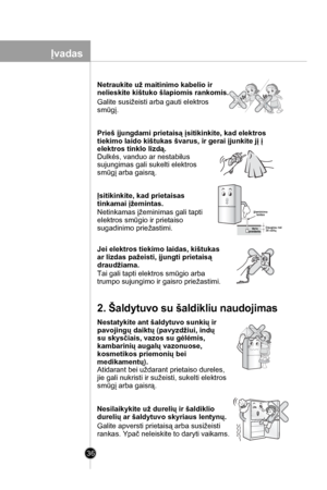 Page 36
36
Netraukite už maitinimo kabelio ir 
nelieskite kištuko šlapiomis rankomis.
Galite susižeisti arba gauti elektros
smūgį.

Prieš įjungdami prietaisą įsitikinkite, kad elektros 
tiekimo laido kištukas švarus, ir gerai įjunkite jį į 
elektros tinklo lizdą. 
Dulkės, vanduo ar nestabilus
sujungimas gali sukelti elektros
smūgį arba gaisrą.

Įsitikinkite, kad prietaisas 
tinkamai įžemintas.
Netinkamas įžeminimas gali tapti
elektros smūgio ir prietaiso 
sugadinimo priežastimi.

Jei elektros tiekimo laidas,...