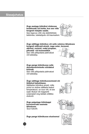 Page 66
Введение
66
Ärge asetage külmikut niiskesse 
keskkonda või kohta, kus see võib 
kergesti märjaks saada.
See tegevus võib viia elektrilühiste 
tekkimise, tulekahjude või traumadeni.

Ärge säilitage külmikus või selle vahetus läheduses
kergesti süttivaid aineid, nagu eeter, bensool, 
alkohol, ravimid, vedel propaan, 
pihustid  või kosmeetikat .
See võib põhjustada plahvatust 
või tulekahju.

Ärge pange külmikusse selle 
desodoreerimiseks süüdatud 
küünalt.
See võib põhjustada plahvatust 
või tulekahju....