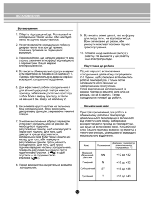 Page 12Пiдготовка до робота
Кліматичний клас
12
9.  Встановіть знімні деталі, такі як форму 
     для льоду та ін., на відповідні місця. 
     Вони запаковані усі разом, аби 
     уникнути можливої поломки під час 
     транспортування.
10. Вставте шнур живлення (вилку) у 
      розетку. Не вмикайте у цю розетку 
      інші електроприлади.
Під час першого встановлення 
холодильника дайте йому попрацювати 
2-3 години, щоб усередині встановилась 
робоча температура, і тільки потім 
заповнюйте його свіжими чи...