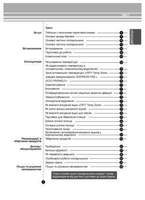 Page 33
 45
10
12
12
12
14
15
16 16
15
17
17
17
1718
18
19 19
20 20
21
22
22
23
24
24
25
Змiст
Таблиця з технічними  характеристик ами
Основні за хо ди  безпеки
Основні частини  хо л одильни ка
Вст анов лення
Пiдг отовк а до роб оти
Кліматичний клас
Р егу лювання  темпера ту ри
Як відрег улю ва ти  темпера ту р у в 
х о л одильно му і моро зильному відділеннях
Зона оптим альної  темпера ту ри «OPTI Temp Zone»
Швид ке заморо жув ання «EXPRESS FRZ.»
«ECO FRIENDL Y»
Б лок ув ання
Попер едж увальний сигнал...