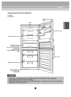 Page 3737
ЕСКЕРIМЕг ер Сіз дің тоңа зытқы шыңыз да əлд ебір бөлше ктер жоқ б олса, онда  олар  басқа 
м оде льде рдің ж еткізілім жинағына кір еді.
Өнді руші к омпанияның алдын ала құлақ танды русыз, т оңазытқы штың жиынтықт алымына 
өзг еріст ер енгіз уге құқы ғы б ар. КІРІСПЕ
Т ОҢАЗЫТҚЫШТІҢ НЕГІЗГI БӨЛIК ТЕРI 
Үлгілері:   
GA-B429****
  
Көкөніс сала тын 
т ар тпалы жəшік 
(көкөніс пен жеміс-жиде кті 
сақт ау үшін 
пайдаланылады) 
немесе алмалы шыны сөре
Мұз датқыш бөлімше
Биiк тiгi бойы нша
ре ттеле тiн аяқ...