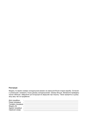 Page 2РеєстраціяМ одель та  серійні ном ери х ол одил ьника вказані н а з овніш ній бічній с тороні виробу . O cта нній 
є  у нікальним і належить тіл ьки да ному х ол одил ьникові  ніяк ому біл ьше. Заповните  приведену 
нижче та бл ицю і з берігаєт е цю інс трукцію як  с відоцтво про покуп ку. Також прик ріпіть в цьом у 
міс ці ваш че к на придба ння.
   
Дата придбанн
Назва продавця
Телефон продавця
Модель №
Адреса продавця
Серійний номер : _____________________________________________________________
:...