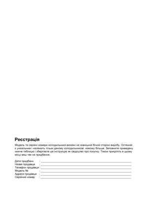 Page 2Реєстрація
Модель та  серійні ном ери х ол одил ьника вказані н а з овніш ній бічній с тороні виробу . O cта нній 
є  у нікальним і належить тіл ьки да ному х ол одил ьникові  ніяк ому біл ьше. Заповните  приведену 
нижче та бл ицю і з берігаєт е цю інс трукцію як  с відоцтво про покуп ку. Також прик ріпіть в цьом у 
міс ці ваш че к на придба ння.
   
Дата придбанн
Назва продавця
Телефон продавця
Модель №
Адреса продавця
Серійний номер : _____________________________________________________________
:...