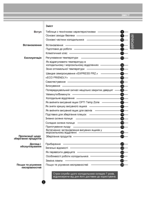 Page 3ЗМlСТ
3
 45
10
1111
11
13
14
15 15
14
16
16
16
16
17
17
18 18
19
19
20
21
21
22
23
23
24
Змiст
Таблиця з технічними  характеристик ами
Основні зах оди  безпеки
Основні частини  хо л одильник а
Вст анов лення
Пiдг отовк а до робо ти
Кліматичний клас
Р егу люв ання т емпера ту ри
Як відрегу лювати  темпера туру в 
х о л одильном у і морозильном у відділеннях
Зона оптим альної т емпера ту ри
Швидк е заморо жув ання «EXPRESS FRZ.»
«ECO FRIENDL Y»
Б лок ув ання
Попере джувальний сигнал нещільно закрит их...