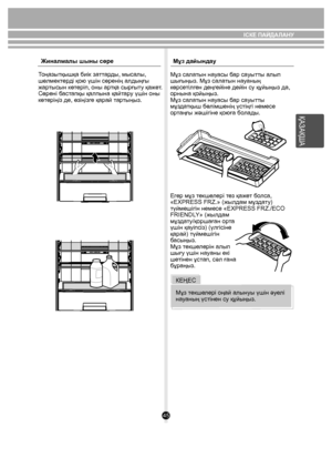 Page 4545
ҚАЗАҚША
Тоңазытқышқа биік заттарды, мысалы, 
шөлмектерді қою үшін сөренің алдыңғы 
жартысын көтеріп, оны артқа сырғыту қажет. 
Сөрені бастапқы қалпына қайтару үшін оны 
көтеріңіз де, өзіңізге қарай тартыңыз.Жиналмалы шыны сөре
Мұз дайындау
Мұз салатын науасы бар сауытты алып 
шығыңыз. Мұз салатын науаның 
көрсетілген деңгейіне дейін су құйыңыз да, 
орнына қойыңыз.
Мұз салатын науасы бар сауытты 
мұздатқыш бөлімшенің үстіңгі немесе 
ортаңғы жəшігіне қоюға болады.
Егер мұз текшелері тез қажет болса,...