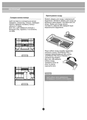 Page 2020
Складна скляна полиця
Щоб поставити в холодильник високі 
предмети, наприклад, пляшки, необхідно 
підняти передню половину полиці і 
засунути її назад. 
Для того, щоб повернути полицю у 
вихідний стан, підніміть її та потягніть 
на себе. Приготування льоду
Вийміть форму для льоду з морозильної
відділення. Заповніть форму для льоду до
вказаного рівня водою і поставте його на 
місце. Форму для льоду можна 
поставити у верхній або середній ящик 
морозильного відділення.
Якщо кубики льоду потрібні...