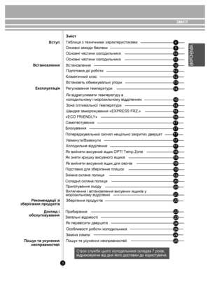 Page 3ЗМlСТ
3
 45
10
12
12
12
14 15
16 16
15
17
17
17
1718
18
19 19
20 20
21
22
22
23
24
24
25
Змiст
Таблиця з технічними  характеристик ами
Основні за хо ди  безпеки
Основні частини  хо л одильни ка
Вст анов лення
Пiдг отовк а до роб оти
Кліматичний клас
Р егу лювання  темпера ту ри
Як відрег улю ва ти  темпера ту р у в 
х о л одильно му і моро зильному відділеннях
Зона оптим альної  темпера ту ри
Швид ке заморо жув ання «EXPRESS FRZ.»
«ECO FRIENDL Y»
Б лок ув ання
Попер едж увальний сигнал нещільно закри тих...