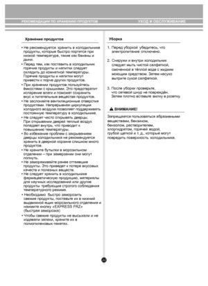 Page 2222
РЕКОМЕНДАЦИИ ПО ХРАНЕНИЮ ПРОДУКТОВ 
Хранение продукт ов У
борка
УХОД И ОБСЛУЖИВАНИЕ
• Не рекомендуется хранить в х ол одильни ке 
  про дукты, к оторые быстро пор тятся при 
  низк ой темпера ту ре, т акие к ак  бананы и 
  дыни.
  
  
• При хранении пр оду ктов по льзуйт есь 
 ём костями с крыш ками. Эт о предо твра тит 
  испарение в лаги и поможе т с охрани ть 
  вк ус и пи та те льные  вещ еств а про дуктов.
• Не зас лоняй те в ентиляционные  отв ерстия 
  про дуктами. Непрерывная цир ку ляция...