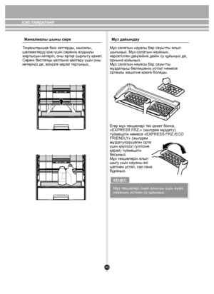 Page 4646
Тоңазытқышқа биік заттарды, мысалы, 
шөлмектерді қою үшін сөренің алдыңғы 
жартысын көтеріп, оны артқа сырғыту қажет. 
Сөрені бастапқы қалпына қайтару үшін оны 
көтеріңіз де, өзіңізге қарай тартыңыз.Жиналмалы шыны сөре
Мұз дайындау
Мұз салатын науасы бар сауытты алып 
шығыңыз. Мұз салатын науаның 
көрсетілген деңгейіне дейін су құйыңыз да, 
орнына қойыңыз.
Мұз салатын науасы бар сауытты 
мұздатқыш бөлімшенің үстіңгі немесе 
ортаңғы жəшігіне қоюға болады.
Егер мұз текшелері тез қажет болса, 
«EXPRESS...