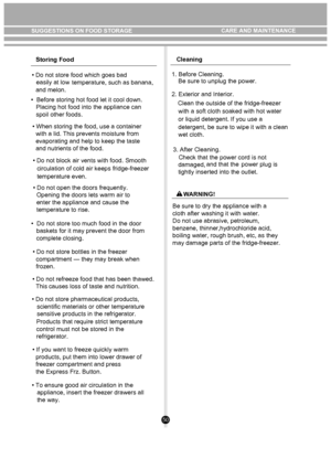 Page 5050
Storing Food
• Do not store food which goes bad  easily at low temperature, such as banana,
 
•  Before storing hot food let it cool down.
   Placing hot food into the appliance can 
   spoil other foods.                                           
       
   
• When storing the food, use a container 
  with a lid. This prevents moisture from 
  evaporating and help to keep the taste 
  and nutrients of the food.
• Do not block air vents with food. Smooth circulation of cold air keeps fridge-freezer...