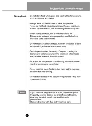 Page 53Suggestions on food  storag e
53
Storing Food • Do not store food which goes bad easily at lowtemperature, 
  such as banana, and melon.
• Always allow hot food to cool to room temperature. 
  Never put hot food into refrigerator and freezer chambers. 
  It could spoil other food, and lead to higher electricity loss.
• When storing the food, use a container with a lid. 
  Thisprevents moisture from evaporating, and helps food 
  tokeep its taste and nutrients.
• Do not block air vents with food. Smooth...