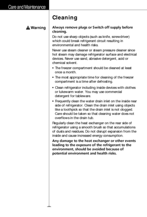 Page 11Care and Maintenance
12
Warning
Cleaning
Always remove plugs or Switch off supply before
cleaning.
Do not use sharp objects (such as knife, screwdriver)
which could break refrigerant circuit resulting in
environmental and health risks.
Never use steam cleaner or steam pressure cleaner since
hot steam may damage refrigerator surface and electrical
devices. Never use sand, abrasive detergent, acid or
chemical solvent.
• The freezer compartment should be cleaned at least
once a month.
• The most appropriate...