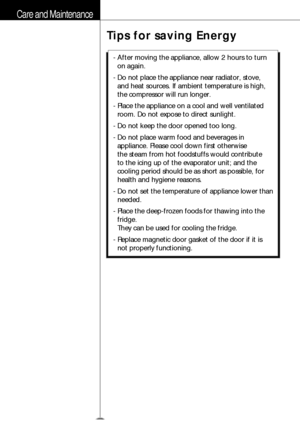 Page 13Care and Maintenance
Tips for saving Energy
14
- After moving the appliance, allow 2 hours to turn
on again.
- Do not place the appliance near radiator, stove,
and heat sources. If ambient temperature is high,
the compressor will run longer.
- Place the appliance on a cool and well ventilated
room. Do not expose to direct sunlight.
- Do not keep the door opened too long.
- Do not place warm food and beverages in
appliance. Please cool down first otherwise 
the steam from hot foodstuffs would contribute...