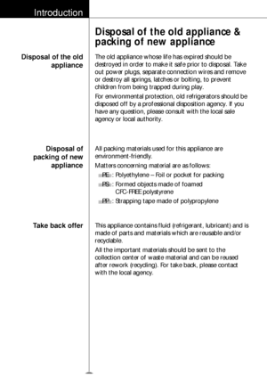 Page 5Introduction
Disposal of the oldappliance
Disposal of the old appliance &
packing of new appliance
The old appliance whose life has expired should be
destroyed in order to make it safe prior to disposal. Take
out power plugs, separate connection wires and remove
or destroy all springs, latches or bolting, to prevent
children from being trapped during play.  
For environmental protection, old refrigerators should be
disposed off by a professional disposition agency. If you
have any question, please...