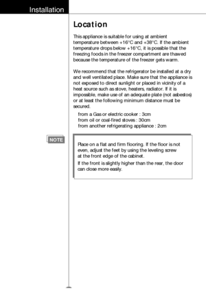 Page 7Installation
Location
This appliance is suitable for using at ambient
temperature between +16°C and +38 °C. If the ambient
temperature drops below +16 °C, it is possible that the
freezing foods in the freezer compartment are thawed
because the temperature of the freezer gets warm.
We recommend that the refrigerator be installed at a dry
and well ventilated place. Make sure that the appliance is
not exposed to direct sunlight or placed in vicinity of a
heat source such as stove, heaters, radiator. If it...