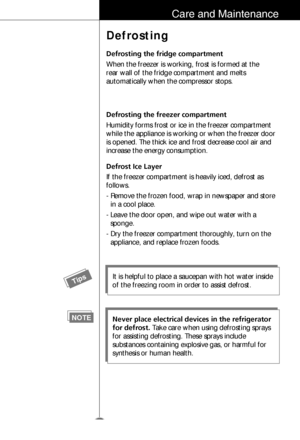 Page 1011
Care and Maintenance
Defrosting
Defrosting the fridge compartment
When the freezer is working, frost is formed at the
rear wall of the fridge compartment and melts
automatically when the compressor stops. 
Defrosting the freezer compartment
Humidity forms frost or ice in the freezer compartment
while the appliance is working or when the freezer door
is opened. The thick ice and frost decrease cool air and
increase the energy consumption. 
Defrost Ice Layer
If the freezer compartment is heavily iced,...