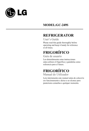 Page 2
MODEL:GC-249S
Please read this guide thoroughly before 
operating and keep it handy for reference 
at all times.
REFRIGERATOR
User’s Guide
Guía de usuario
FRIGORIFICO
Lea detenidamente estas instrucciones 
antes utilizar el frigorífico y guárdelas como 
referencia para el futuro.
FRIGORIFICO
Manual do Utilizador
Leia inteiramente este manual antes de colocá-lo
em funcionamento e deixe-o ao alcance para 
posteriores consultas a qualquer momento.
  