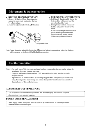 Page 5
3

Movement & transportation
●  BEFORE TRANSPORTATION    .Remove all the food from the refrigerator,      secure the spare parts such as the shelves      by adhesive tape.   2.Fasten the adjustable foot to the      direction.
Adjustable Foot
Note:Please fasten the adjustable foot to the       direction before transportation, otherwise the floor         will be scraped or the foot will be blocked from moving.
●  DURING TRANSPORTATION   . Hold tightly the adjustable foot at the      bottom of...