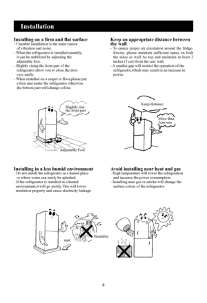 Page 6
4

Installation
Installing on a firm and flat surface- Unstable installation is the main reason   of vibration and noise.- When the refrigerator is installed unstably,   it can be stabilized by adjusting the   adjustable foot.- Slightly rising the front part of the   refrigerator allow you to close the door   very easily.- When installed on a carpet or floor,please put   a firm mat under the refrigerator otherwise   the bottom part will change colour.
Keep an appropriate distance between the wall-  To...