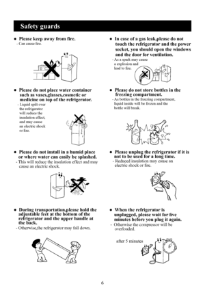 Page 8
6

●  Please keep away from fire.   - Can cause fire.●  In case of a gas leak,please do not 
     touch the refrigerator and the power 
     socket, you should open the windows 
     and the door for ventilation.   - As a spark may cause     a explosion and     lead to fire.
●  Please do not place water container      such as vases,glasses,cosmetic or      medicine on top of the refrigerator.    - Liquid spilt over      the refrigerator      will reduce the      insulation effect,      and may cause...