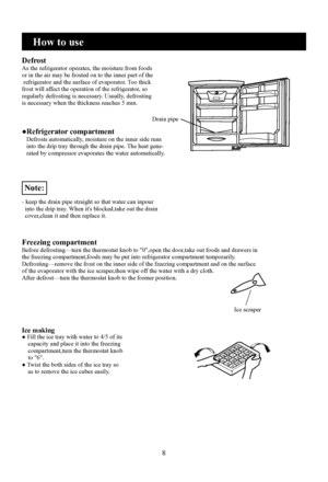 Page 10
8
How to use
DefrostAs the refrigerator operates, the moisture from foods or in the air may be frosted on to the inner part of the refrigerator and the surface of evaporator. Too thick frost will affect the operation of the refrigerator, soregularly defrosting is necessary. Usually, defrosting is necessary when the thickness reaches 5 mm.
●Refrigerator compartment   Defrosts automatically, moisture on the inner side runs   into the drip tray through the drain pipe. The heat gene-   rated by compressor...