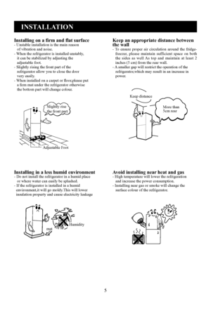 Page 5
5
INSTALLATION
Installing on a firm and flat surface- Unstable installation is the main reason   of vibration and noise.- When the refrigerator is installed unstably,   it can be stabilized by adjusting the   adjustable foot.- Slightly rising the front part of the   refrigerator allow you to close the door   very easily.- When installed on a carpet or ﬂoor,please put   a ﬁrm mat under the refrigerator otherwise   the bottom part will change colour.
Keep an appropriate distance between the wall- To...