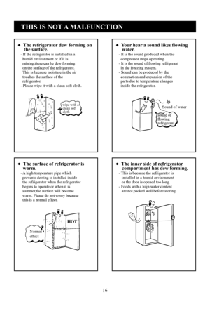 Page 16
16
●  The refrigerator dew forming on     the surface.   - If the refrigerator is installed in a     humid environment or if it is     raining,there can be dew forming     on the surface of the refrigerator.     This is because moisture in the air     touches the surface of the     refrigerator.   - Please wipe it with a clean soft cloth.
●  Your hear a sound likes flowing     water.   - It is the sound produced when the     compressor stops operating.   - It is the sound of ﬂowing refrigerant     in...