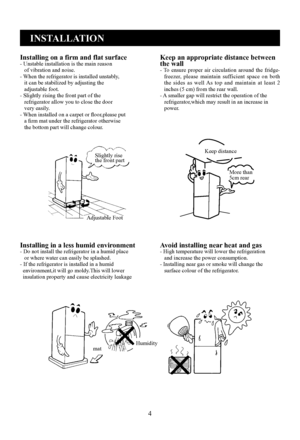 Page 6
4
INSTALLATION
Installing on a firm and flat surface- Unstable installation is the main reason   of vibration and noise.- When the refrigerator is installed unstably,   it can be stabilized by adjusting the   adjustable foot.- Slightly rising the front part of the   refrigerator allow you to close the door   very easily.- When installed on a carpet or floor,please put   a firm mat under the refrigerator otherwise   the bottom part will change colour.
Keep an appropriate distance between the wall-  To...