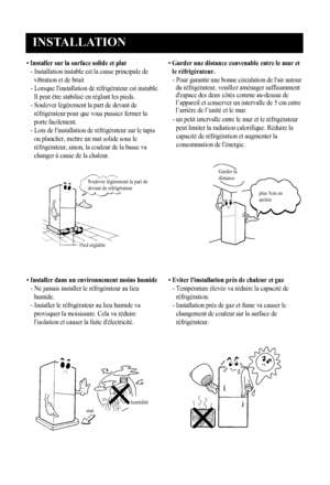 Page 22
INSTALLATION
3
• Installer sur la surface solide et plat
-  Installation instable est la cause principale de
vibration et de bruit
-  Lorsque l'installation de réfrigérateur est instable.
Il peut être stabilisé en réglant les pieds.
-  Soulever légèrement la part de devant de
réfrigérateur pour que vous pussiez fermer la
porte facilement.
-  Lors de l'installation de réfrigérateur sur le tapis
ou plancher, mettre un mat solide sous le
réfrigérateur, sinon, la couleur de la basse va
changer à...