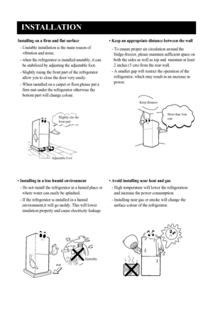 Page 5
INSTALLATION
4
Installing on a firm and flat surface
- Unstable installation is the main reason of
vibration and noise.
-  when the refrigerator is installed unstably, it can
be stabilized by adjusting the adjustable foot.
-  Slightly rising the front part of the refrigerator
allow you to close the door very easily.
-  When installed on a carpet or floor,please put a
firm mat under the refrigerator otherwise the
bottom part will change colour.
•  Keep an appropriate distance between the wall
-  To...