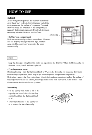 Page 9
HOW TO USE
8
Defrost
As the refrigerator operates, the moisture from foods
or in the air may be frosted on to the inner part of the
re-frigerator and the surface of evaporator.Too thick
frost will affect the operation of the refrigerator, so
regularly defrosting is necessary.Usually,defrostin g is
necessary when the thickness reaches 5mm.
• Refrigerator compartment
Defrosts automatically,moisture on the inner side runs
into the drip tray through the drain pipe.The heat
gene-rated by compressor...