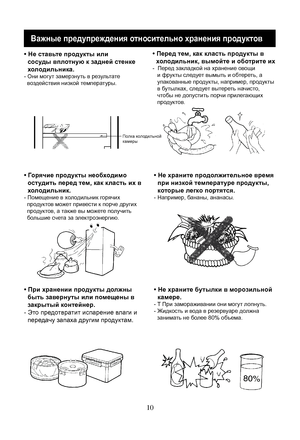 Page 30
10
Важные предупреждения относительно хранения продуктов
• Не ставьте продукты или
  сосуды вплотную к задней стенке
  холодильника.
- Они могут замерзнуть в результате
  воздействия низкой температуры.
• Перед тем, как класть продукты в
  холодильник, вымойте и оботрите их
-  Перед закладкой на хранение овощи
   и фрукты следует вымыть и обтереть, а 
   упакованные продукты, например, продукты 
   в бутылках, следует вытереть начисто, 
   чтобы не допустить порчи прилегающих 
   продуктов.
• Горячие...