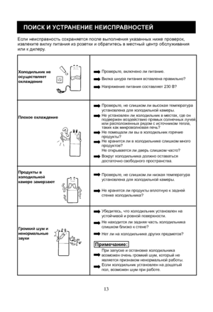 Page 33
13
ПОИСК И УСТРАНЕНИЕ НЕИСПРАВНОСТЕЙ
Если неисправность сохраняется после выполнения ука занных ниже проверок, извлеките вилку питания из розетки и обратитесь в местный ц ентр обслуживания или к дилеру.
Хо лодильник неосуществляетохлаждение
Проверьте, включено ли питание.
Вилка шнура питания вставлена правильно?
Напряжение питания составляет 230 В?
Пл охое охлаждение
Проверьте, не слишком ли высокая температура установлена для холодильной камеры.
Не установлен ли холодильник в местах, где он подвержен...