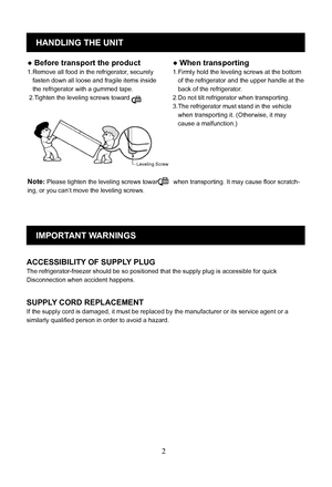 Page 5
2
HANDLING THE UNIT
Leveling Screw
● When transporting
1.Firmly hold the leveling screws at the bottom
   of the refrigerator and the upper handle at the 
   back of the refrigerator.
2.Do not tilt refrigerator when transporting. 
3.The refrigerator must stand in the vehicle
   when transporting it. (Otherwise, it may 
   cause a malfunction.)
IMPORTANT WARNINGS
ACCESSIBILITY OF SUPPLY PLUG
The refrigerator-freezer should be so positioned that the supply plug is accessible for quick 
Disconnection when...