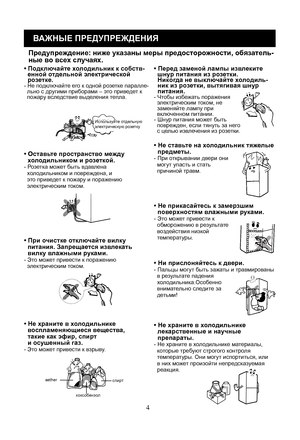 Page 24
4
ВАЖНЫЕ ПРЕДУПРЕЖДЕНИЯ
• Подключайте холодильник к собств-  енной отдельной электрической   ро зетке.- Не подключайте его к одной розетке паралле-  льно с другими приборами – это приведет к   пожару вследствие выделения тепла.
• Перед заменой лампы извл еките
  шну р питания из ро зе тки.
  Никог да не выклю чайте холо диль-
  ник из ро зе тки, вытягивая шнур 
  питания.
- Чтобы и збежать поражения   электрическим током, не   заменяйте лампу при   включенном питании.- Шнур питания может быть...