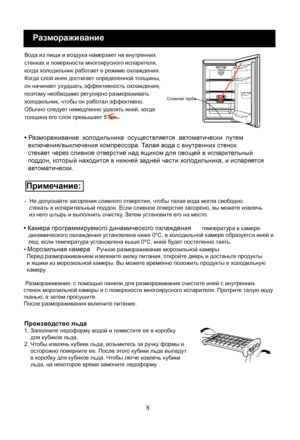 Page 28
8
Размораживание
Вода из пищи и воздуха намерзает на внутренних 
стенках и поверхности многоярусного испарителя, 
когда холодильник работает в режиме охлаждения. 
Когда слой инея достигает определенной толщины, 
он начинает ухудшать эффективность охлаждения, 
поэтому необходимо регулярно размораживать 
холодильник, чтобы он работал эффективно. 
Обычно следует немедленно удалять иней, когда 
толщина его слоя превышает 5 мм.
-  Не допускайте засорения сливного отверстия, чтобы талая вода могла свободно...