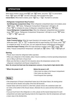 Page 10
7
OPERATION
When Alarm enabled, please press until   blinks, and press   to cancel Alarm. 
Press   again until   and time LEDs blink, then set Alarm time again.
Cancel Alarm: When Alarm enabled, press   key -> , the Alarm is canceled.
 • Refrigerator Compartment Stop Function: 
   Set Refrigerator Compartment Stop: When refrigerator compartment stop is not enabled, press 
2 times,   blinks, “Refrigerator Compartment Temperature” LED light is off. 
   Press   to complete the setup of refrigerator...