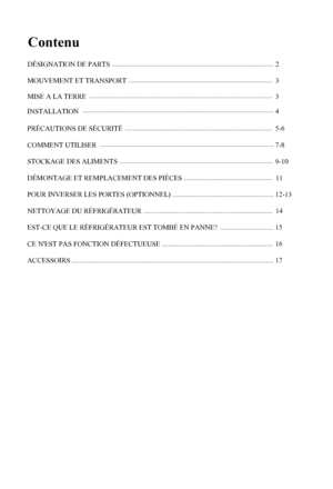 Page 2
Contenu
1
2
3
INSTALLATION4
PRÉCAUTIONS DE SÉCURITÉ5-6
COMMENT UTILISER7-8
STOCKAGE DES ALIMENTS   9-10
12-13
15
16
11
DÉMONTAGE ET REMPLACEMENT DES PIÈCES
EST-CE QUE LE RÉFRIGÉRATEUR EST TOMBÉ EN PANNE? 
CE N'EST PAS FONCTION DÉFECTUEUSE
ACCESSOIRS17
NETTOYAGE DU RÉFRIGÉRATEUR14
DÉSIGNATION DE PARTS
MOUVEMENT ET TRANSPORT
3MISE A LA TERRE
POUR INVERSER LES PORTES (OPTIONNEL)
 