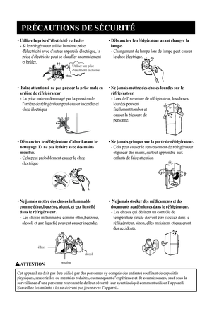 Page 6
PRÉCAUTIONS DE SÉCURITÉ
5
• Utiliser la prise d'électricité exclusive
-  Si le réfrigérateur utilise la même prise
d'électricité avec d'autres appareils électrique, la
prise d'électricité peut se chauffer anormalement
et brûler.
•  Débrancher le réfrigérateur avant changer la
lampe.
-  Changement de lampe lors de lampe peut causer
le choc électrique.

Utiliser une prise 
d'électricité exclusive

éther
benzène
alcool
•  Faire attention à ne pas presser la prise male en arrière de...