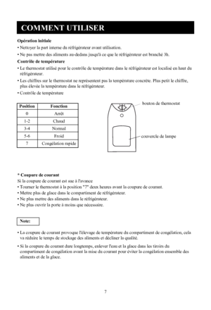 Page 8
COMMENT UTILISER
7
Opération initiale
• Nettoyer la part interne du réfrigérateur avant u
tilisation.
• Ne pas mettre des aliments au-dedans jusqu'à ce qu e le réfrigérateur est branché 3h.
Contrôle de température
• Le thermostat utilisé pour le contrôle de tempér ature dans le réfrigérateur est localisé en haut du
réfrigérateur.
• Les chiffres sur le thermostat ne représentent pa s la température concrète. Plus petit le chiffre,
plus élevée la température dans le réfrigérateur.
• Contrôle de...